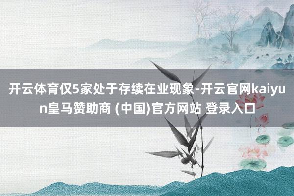 开云体育仅5家处于存续在业现象-开云官网kaiyun皇马赞助商 (中国)官方网站 登录入口