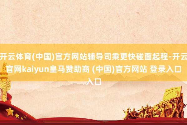 开云体育(中国)官方网站辅导司乘更快碰面起程-开云官网kaiyun皇马赞助商 (中国)官方网站 登录入口