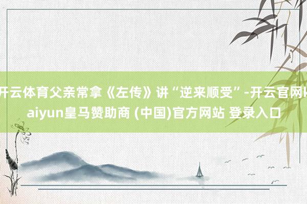 开云体育父亲常拿《左传》讲“逆来顺受”-开云官网kaiyun皇马赞助商 (中国)官方网站 登录入口