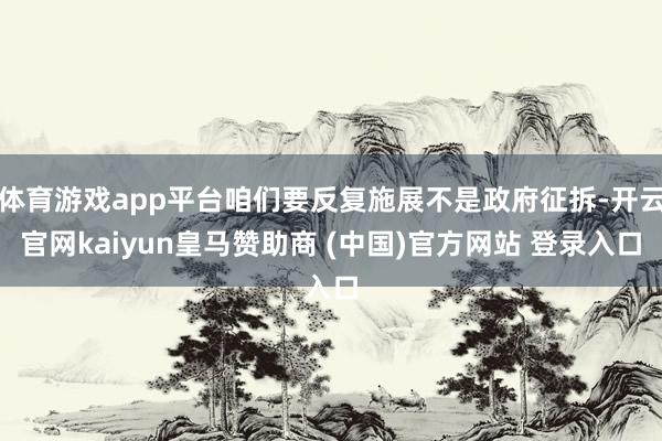 体育游戏app平台咱们要反复施展不是政府征拆-开云官网kaiyun皇马赞助商 (中国)官方网站 登录入口