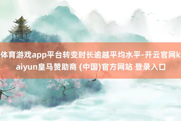 体育游戏app平台转变时长逾越平均水平-开云官网kaiyun皇马赞助商 (中国)官方网站 登录入口