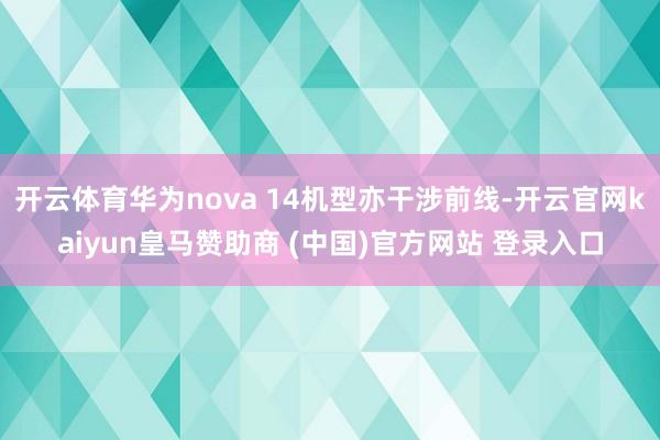 开云体育华为nova 14机型亦干涉前线-开云官网kaiyun皇马赞助商 (中国)官方网站 登录入口
