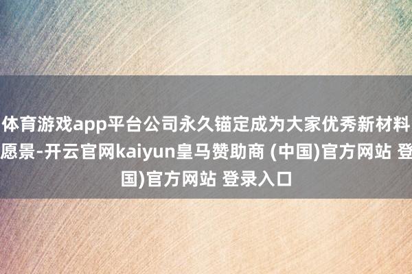 体育游戏app平台公司永久锚定成为大家优秀新材料公司的愿景-开云官网kaiyun皇马赞助商 (中国)官方网站 登录入口