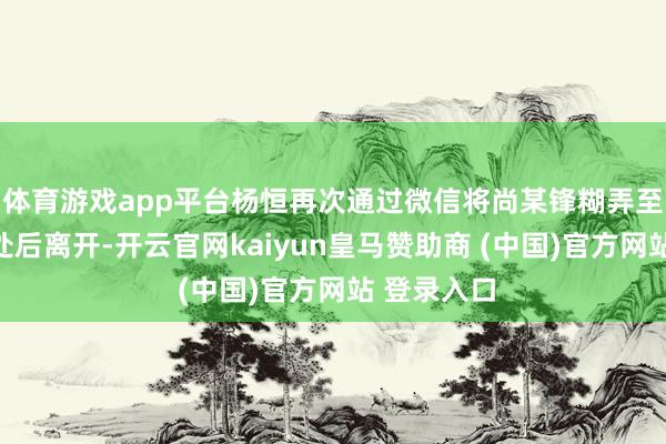 体育游戏app平台杨恒再次通过微信将尚某锋糊弄至余金生住处后离开-开云官网kaiyun皇马赞助商 (中国)官方网站 登录入口