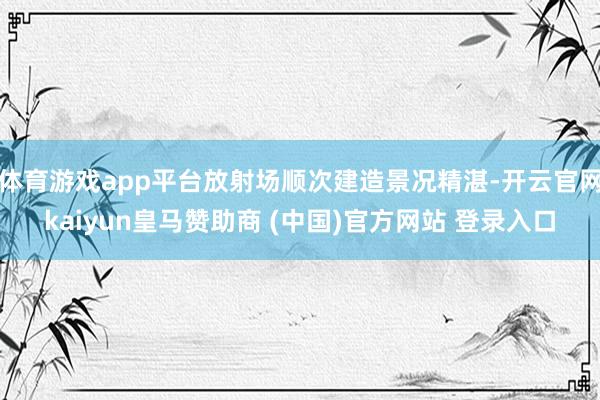 体育游戏app平台放射场顺次建造景况精湛-开云官网kaiyun皇马赞助商 (中国)官方网站 登录入口