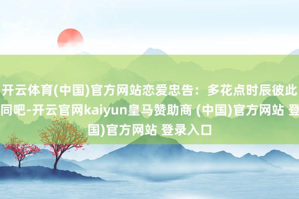 开云体育(中国)官方网站恋爱忠告：多花点时辰彼此好好雷同吧-开云官网kaiyun皇马赞助商 (中国)官方网站 登录入口