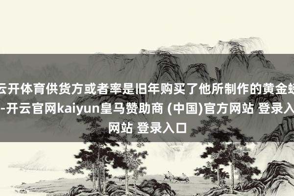 云开体育供货方或者率是旧年购买了他所制作的黄金螃蟹-开云官网kaiyun皇马赞助商 (中国)官方网站 登录入口