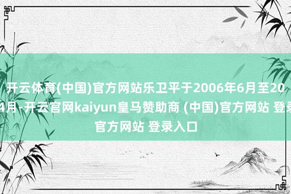开云体育(中国)官方网站乐卫平于2006年6月至2014年4月-开云官网kaiyun皇马赞助商 (中国)官方网站 登录入口