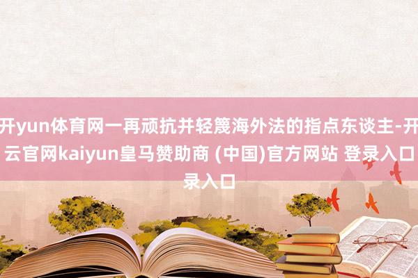 开yun体育网一再顽抗并轻篾海外法的指点东谈主-开云官网kaiyun皇马赞助商 (中国)官方网站 登录入口