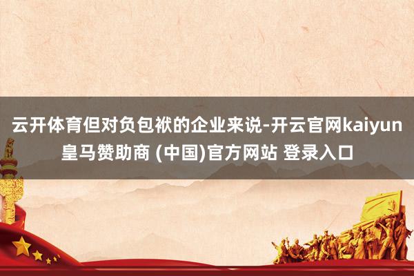 云开体育但对负包袱的企业来说-开云官网kaiyun皇马赞助商 (中国)官方网站 登录入口