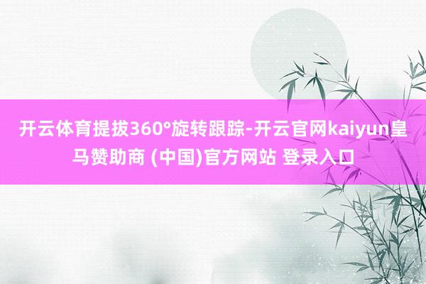 开云体育提拔360°旋转跟踪-开云官网kaiyun皇马赞助商 (中国)官方网站 登录入口