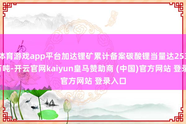 体育游戏app平台加达锂矿累计备案碳酸锂当量达253.10万吨-开云官网kaiyun皇马赞助商 (中国)官方网站 登录入口