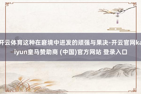 开云体育这种在窘境中迸发的顽强与果决-开云官网kaiyun皇马赞助商 (中国)官方网站 登录入口