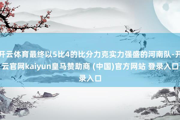 开云体育最终以5比4的比分力克实力强盛的河南队-开云官网kaiyun皇马赞助商 (中国)官方网站 登录入口