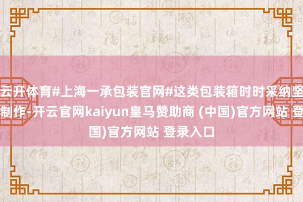 云开体育#上海一承包装官网#这类包装箱时时采纳坚固材质制作-开云官网kaiyun皇马赞助商 (中国)官方网站 登录入口