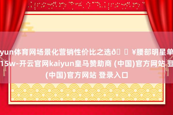 开yun体育网场景化营销性价比之选🔥腰部明星单篇条记5-15w-开云官网kaiyun皇马赞助商 (中国)官方网站 登录入口
