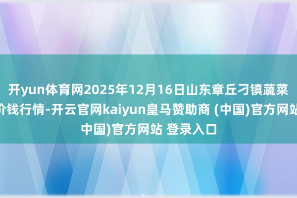 开yun体育网2025年12月16日山东章丘刁镇蔬菜批发阛阓价钱行情-开云官网kaiyun皇马赞助商 (中国)官方网站 登录入口
