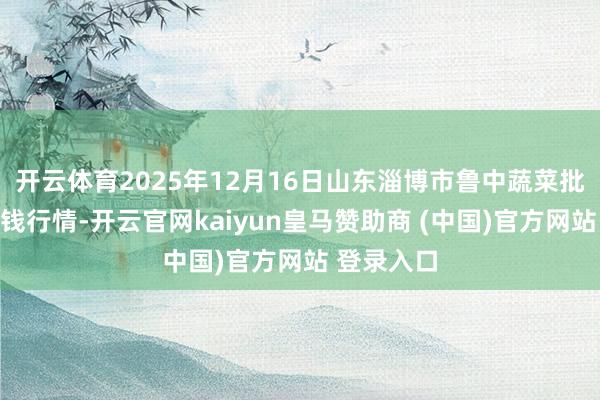 开云体育2025年12月16日山东淄博市鲁中蔬菜批发市集价钱行情-开云官网kaiyun皇马赞助商 (中国)官方网站 登录入口