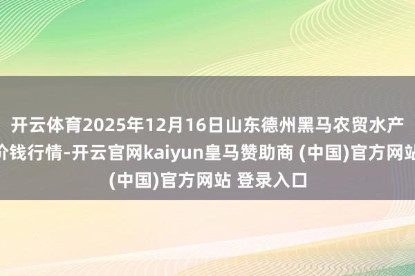 开云体育2025年12月16日山东德州黑马农贸水产批发商场价钱行情-开云官网kaiyun皇马赞助商 (中国)官方网站 登录入口
