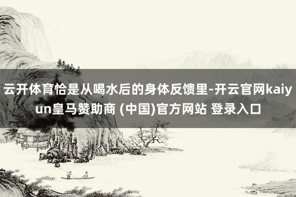 云开体育恰是从喝水后的身体反馈里-开云官网kaiyun皇马赞助商 (中国)官方网站 登录入口