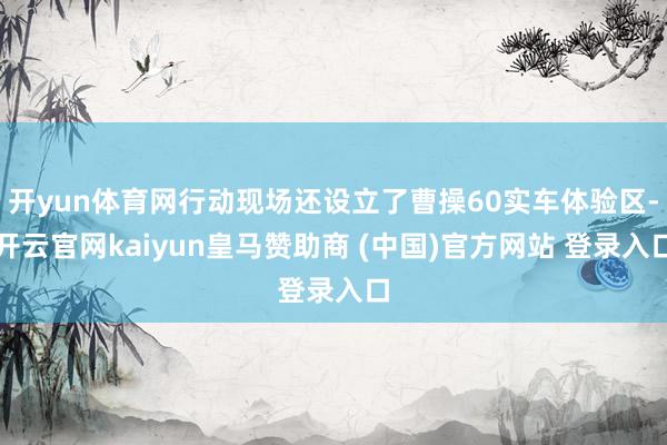 开yun体育网行动现场还设立了曹操60实车体验区-开云官网kaiyun皇马赞助商 (中国)官方网站 登录入口