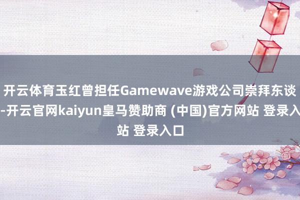 开云体育玉红曾担任Gamewave游戏公司崇拜东谈主-开云官网kaiyun皇马赞助商 (中国)官方网站 登录入口