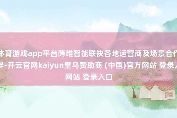体育游戏app平台跨维智能联袂各地运营商及场景合作伙伴-开云官网kaiyun皇马赞助商 (中国)官方网站 登录入口