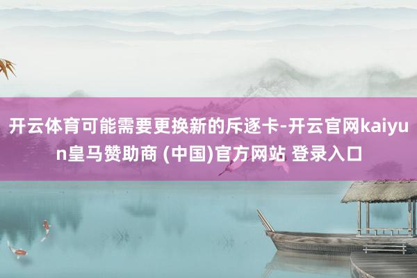 开云体育可能需要更换新的斥逐卡-开云官网kaiyun皇马赞助商 (中国)官方网站 登录入口