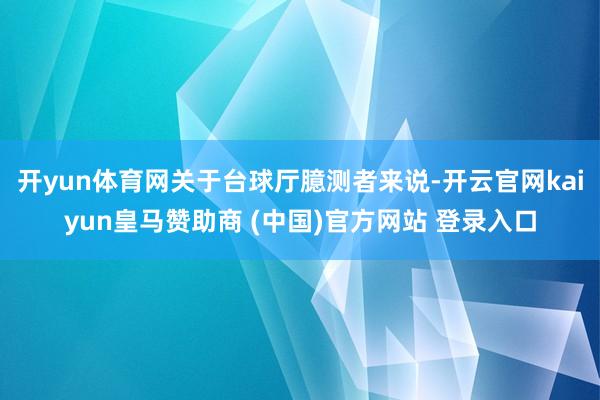 开yun体育网关于台球厅臆测者来说-开云官网kaiyun皇马赞助商 (中国)官方网站 登录入口