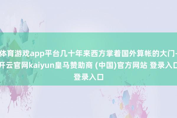 体育游戏app平台几十年来西方掌着国外算帐的大门-开云官网kaiyun皇马赞助商 (中国)官方网站 登录入口