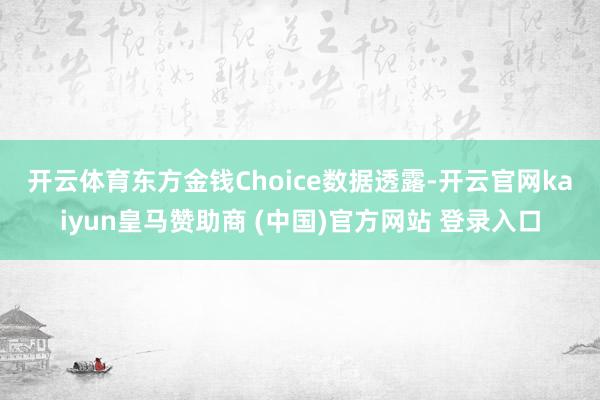 开云体育 东方金钱Choice数据透露-开云官网kaiyun皇马赞助商 (中国)官方网站 登录入口