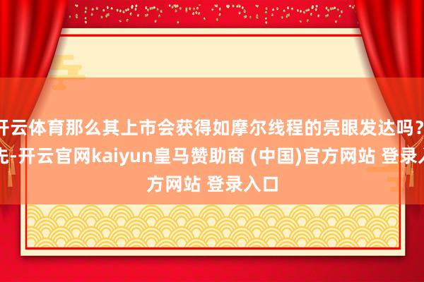 开云体育那么其上市会获得如摩尔线程的亮眼发达吗？　　领先-开云官网kaiyun皇马赞助商 (中国)官方网站 登录入口