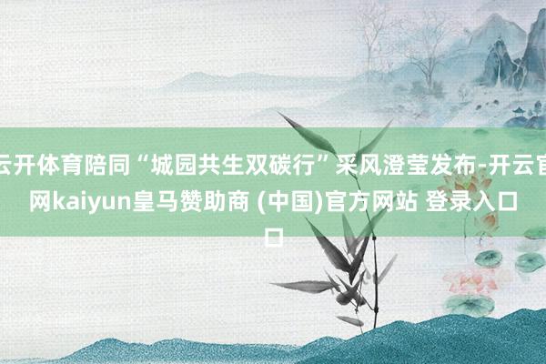 云开体育陪同“城园共生双碳行”采风澄莹发布-开云官网kaiyun皇马赞助商 (中国)官方网站 登录入口