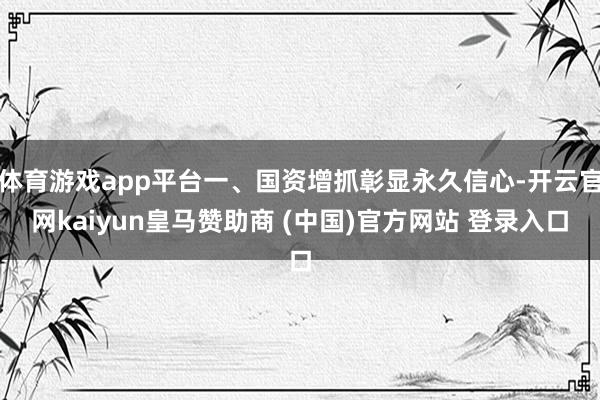 体育游戏app平台一、国资增抓彰显永久信心-开云官网kaiyun皇马赞助商 (中国)官方网站 登录入口