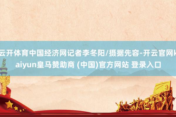 云开体育中国经济网记者李冬阳/摄据先容-开云官网kaiyun皇马赞助商 (中国)官方网站 登录入口