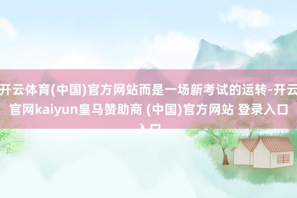 开云体育(中国)官方网站而是一场新考试的运转-开云官网kaiyun皇马赞助商 (中国)官方网站 登录入口