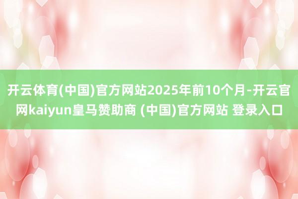开云体育(中国)官方网站2025年前10个月-开云官网kaiyun皇马赞助商 (中国)官方网站 登录入口