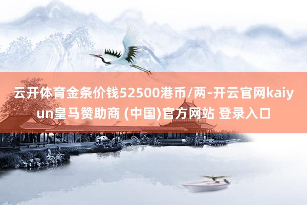 云开体育金条价钱52500港币/两-开云官网kaiyun皇马赞助商 (中国)官方网站 登录入口