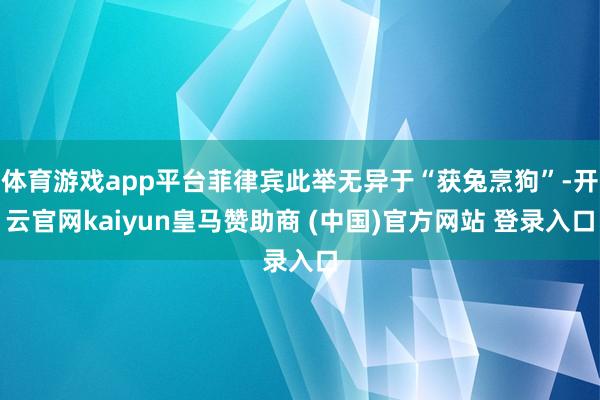 体育游戏app平台菲律宾此举无异于“获兔烹狗”-开云官网kaiyun皇马赞助商 (中国)官方网站 登录入口