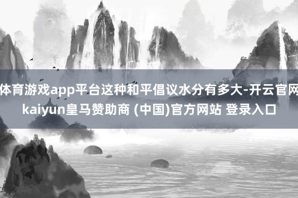 体育游戏app平台这种和平倡议水分有多大-开云官网kaiyun皇马赞助商 (中国)官方网站 登录入口