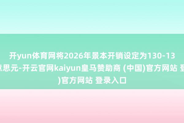 开yun体育网将2026年景本开销设定为130-135亿好意思元-开云官网kaiyun皇马赞助商 (中国)官方网站 登录入口