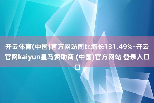 开云体育(中国)官方网站同比增长131.49%-开云官网kaiyun皇马赞助商 (中国)官方网站 登录入口