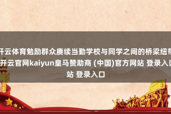 开云体育勉励群众赓续当勤学校与同学之间的桥梁纽带-开云官网kaiyun皇马赞助商 (中国)官方网站 登录入口