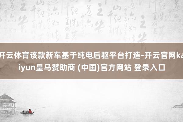 开云体育该款新车基于纯电后驱平台打造-开云官网kaiyun皇马赞助商 (中国)官方网站 登录入口