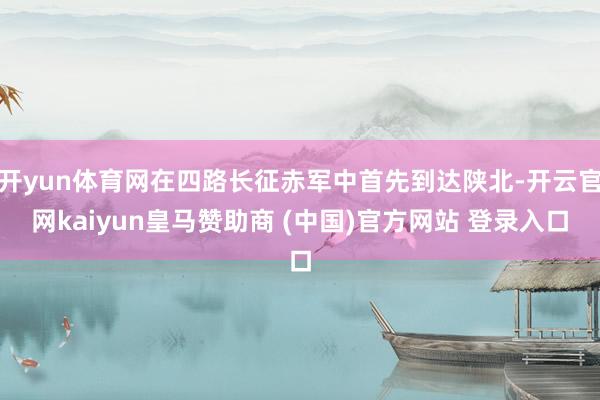 开yun体育网在四路长征赤军中首先到达陕北-开云官网kaiyun皇马赞助商 (中国)官方网站 登录入口