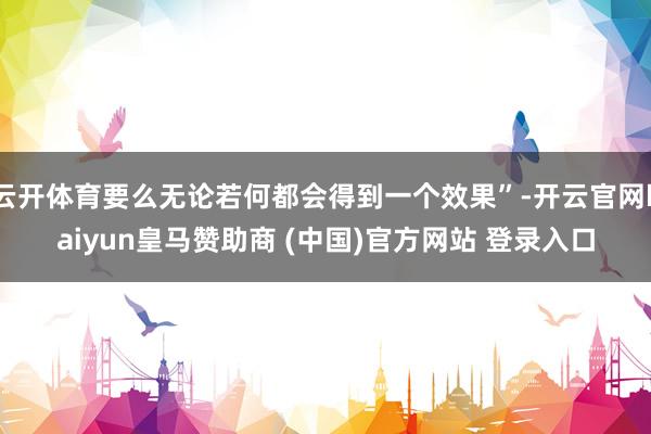 云开体育要么无论若何都会得到一个效果”-开云官网kaiyun皇马赞助商 (中国)官方网站 登录入口
