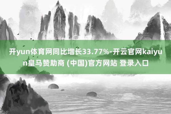 开yun体育网同比增长33.77%-开云官网kaiyun皇马赞助商 (中国)官方网站 登录入口