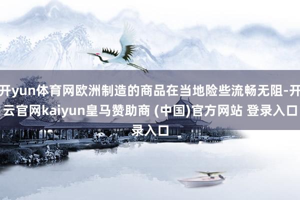 开yun体育网欧洲制造的商品在当地险些流畅无阻-开云官网kaiyun皇马赞助商 (中国)官方网站 登录入口